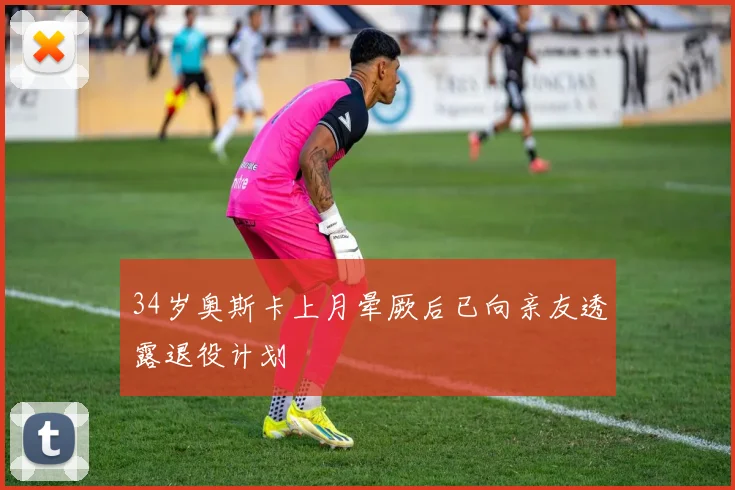 34岁奥斯卡上月晕厥后已向亲友透露退役计划