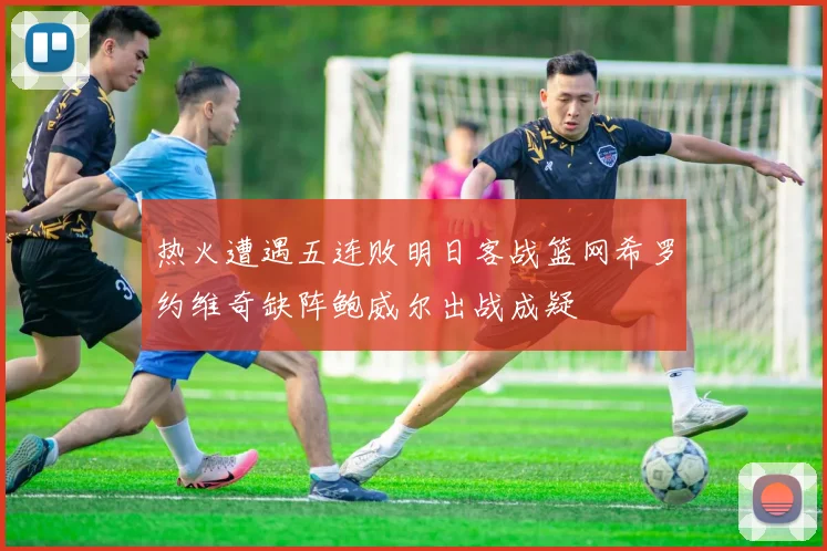 热火遭遇五连败明日客战篮网希罗约维奇缺阵鲍威尔出战成疑