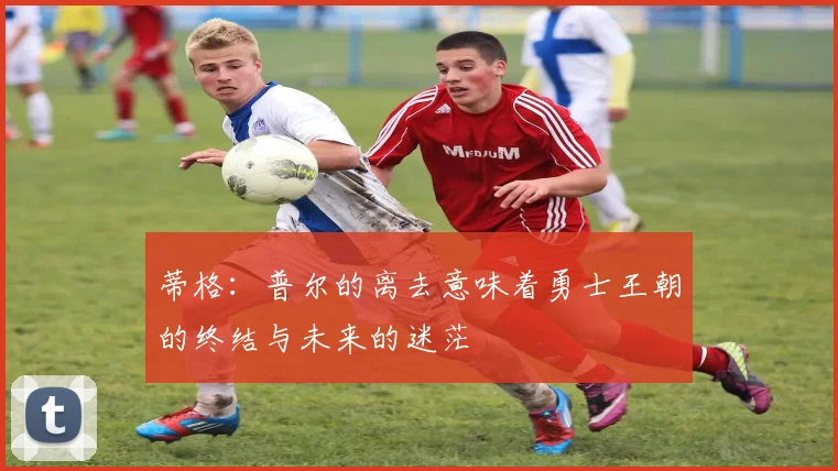 蒂格：普尔的离去意味着勇士王朝的终结与未来的迷茫