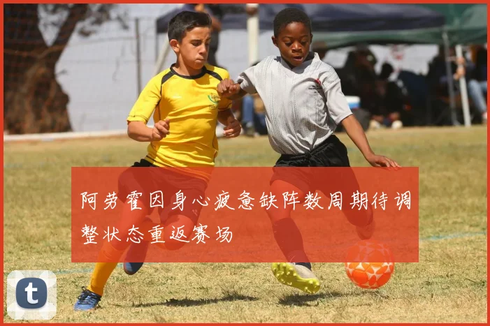 阿劳霍因身心疲惫缺阵数周期待调整状态重返赛场