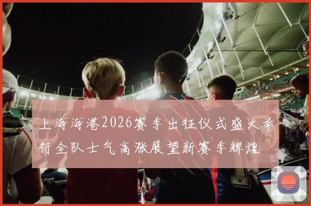 上海海港2026赛季出征仪式盛大举行全队士气高涨展望新赛季辉煌