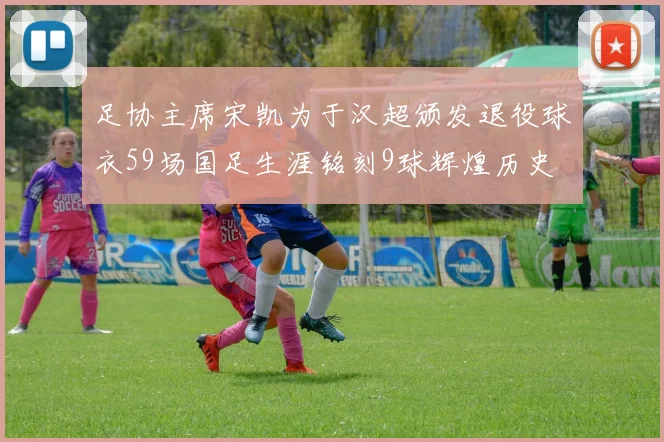 足协主席宋凯为于汉超颁发退役球衣59场国足生涯铭刻9球辉煌历史