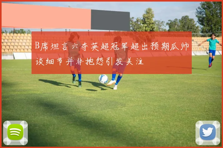 B席坦言六夺英超冠军超出预期瓜帅谈细节并非抱怨引发关注