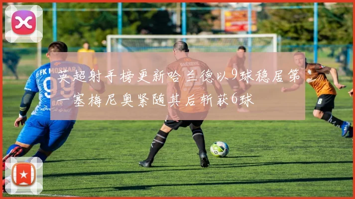 英超射手榜更新哈兰德以9球稳居第一塞梅尼奥紧随其后斩获6球