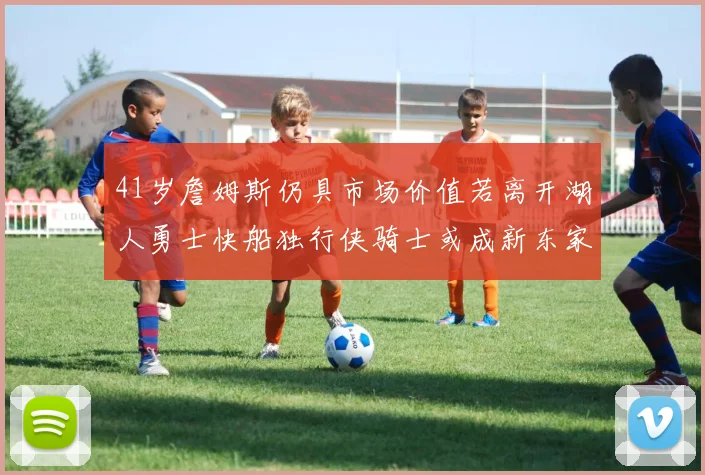 41岁詹姆斯仍具市场价值若离开湖人勇士快船独行侠骑士或成新东家