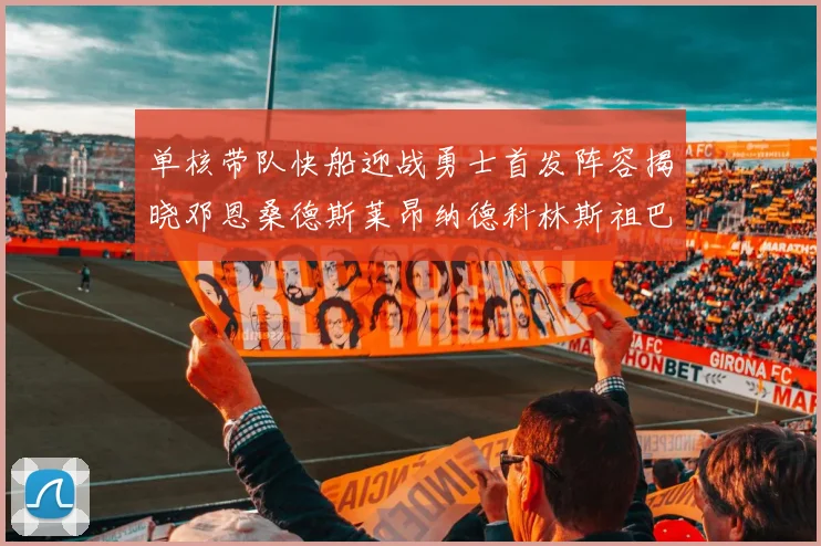 单核带队快船迎战勇士首发阵容揭晓邓恩桑德斯莱昂纳德科林斯祖巴茨齐上阵