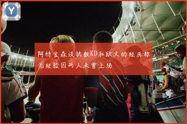 阿特金森谈执教KD和欧文的经历称无经验因两人未曾上场