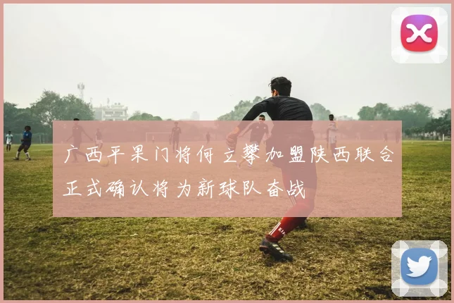 广西平果门将何立攀加盟陕西联合正式确认将为新球队奋战