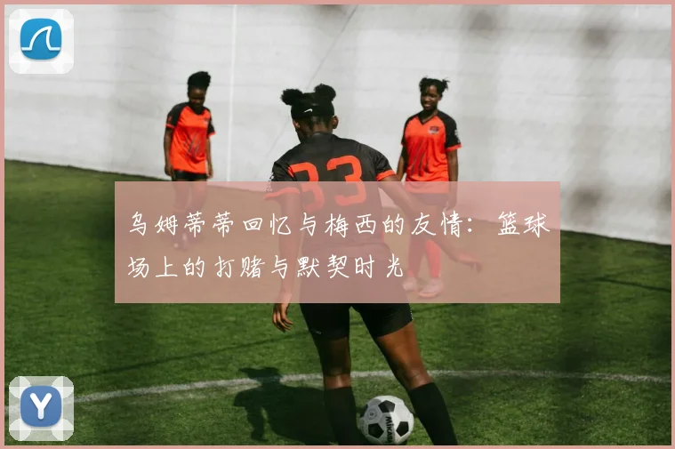 乌姆蒂蒂回忆与梅西的友情：篮球场上的打赌与默契时光