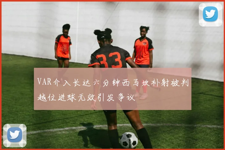 VAR介入长达六分钟西马坎补射被判越位进球无效引发争议