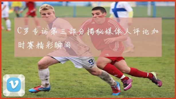 C罗专访第三部分揭秘媒体人评论加时赛精彩瞬间