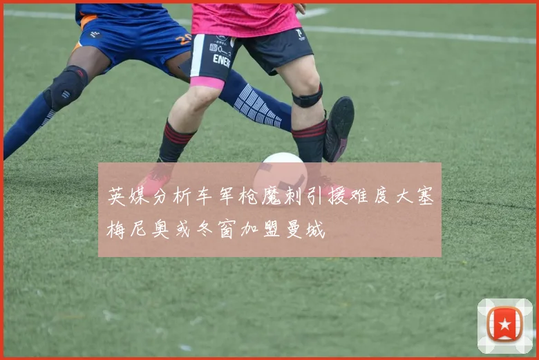 英媒分析车军枪魔刺引援难度大塞梅尼奥或冬窗加盟曼城