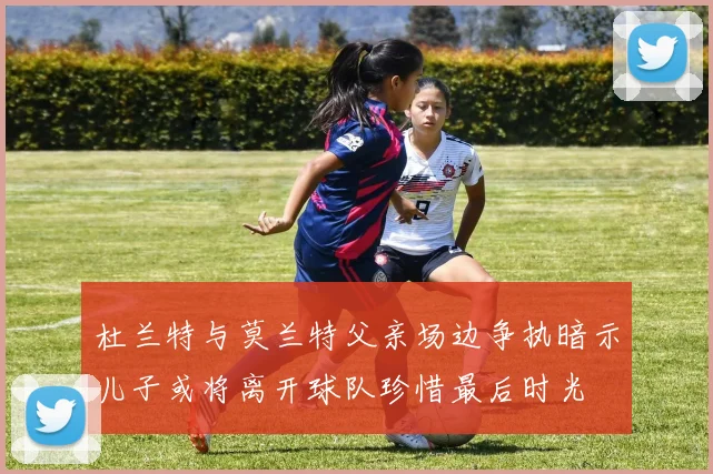杜兰特与莫兰特父亲场边争执暗示儿子或将离开球队珍惜最后时光