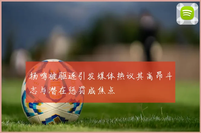 杨鸣被驱逐引发媒体热议其高昂斗志与潜在惩罚成焦点