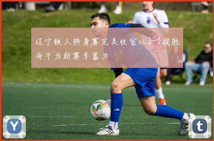 辽宁铁人热身赛完美收官以2-1战胜海牛为新赛季蓄力