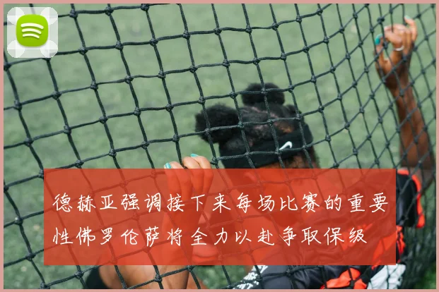 德赫亚强调接下来每场比赛的重要性佛罗伦萨将全力以赴争取保级