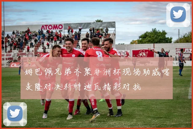 姆巴佩兄弟齐聚非洲杯现场助威喀麦隆对决科特迪瓦精彩对抗
