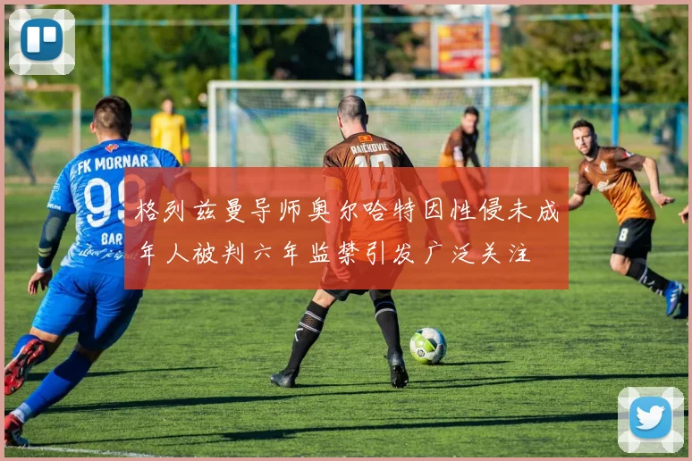 格列兹曼导师奥尔哈特因性侵未成年人被判六年监禁引发广泛关注