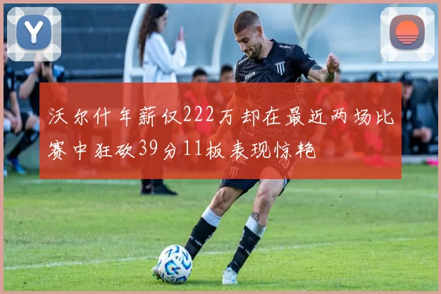 沃尔什年薪仅222万却在最近两场比赛中狂砍39分11板表现惊艳