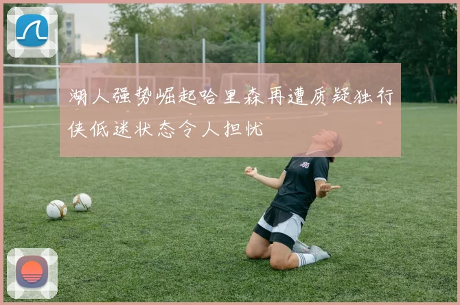 湖人强势崛起哈里森再遭质疑独行侠低迷状态令人担忧