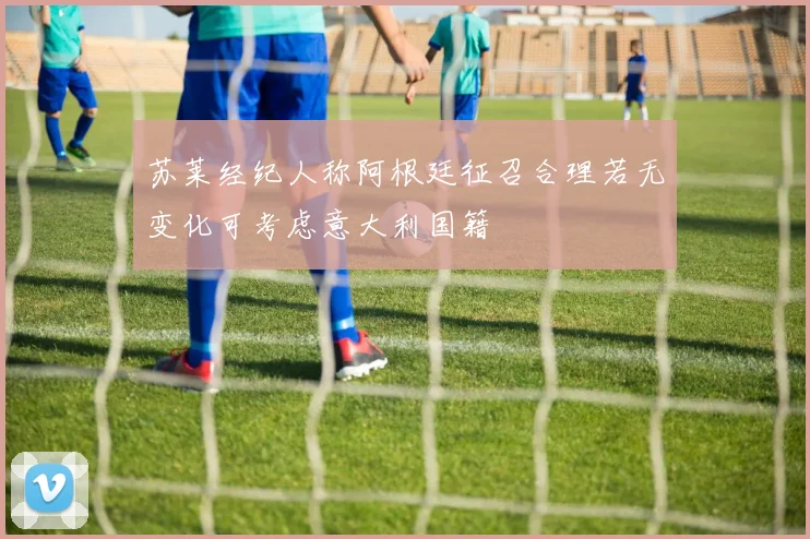 苏莱经纪人称阿根廷征召合理若无变化可考虑意大利国籍