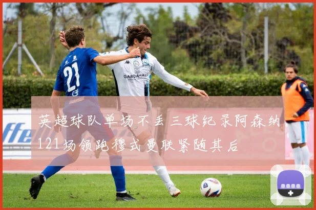 英超球队单场不丢三球纪录阿森纳121场领跑穆式曼联紧随其后