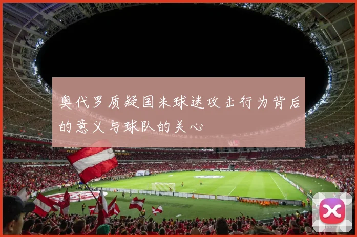 奥代罗质疑国米球迷攻击行为背后的意义与球队的关心