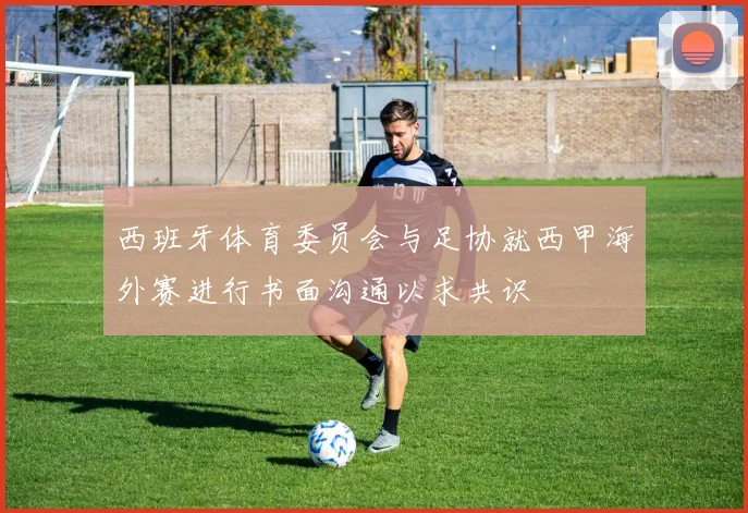 西班牙体育委员会与足协就西甲海外赛进行书面沟通以求共识