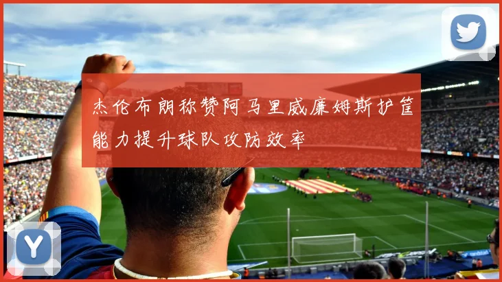 杰伦布朗称赞阿马里威廉姆斯护筐能力提升球队攻防效率