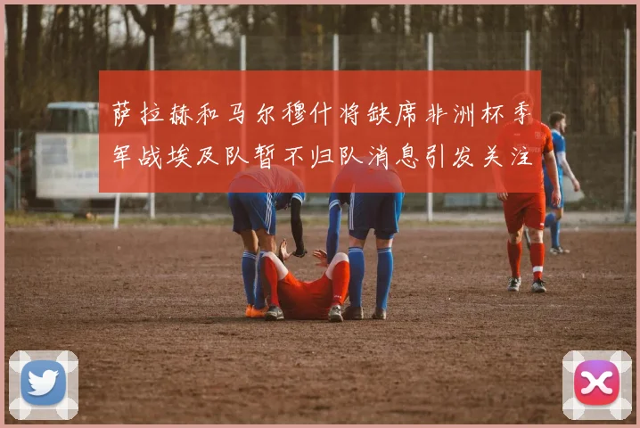 萨拉赫和马尔穆什将缺席非洲杯季军战埃及队暂不归队消息引发关注