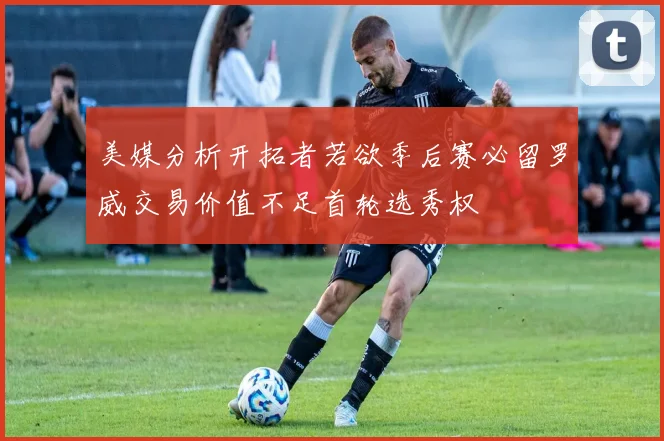 美媒分析开拓者若欲季后赛必留罗威交易价值不足首轮选秀权